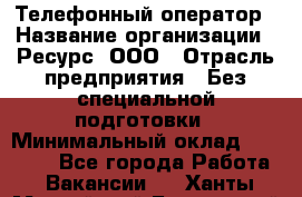 Телефонный оператор › Название организации ­ Ресурс, ООО › Отрасль предприятия ­ Без специальной подготовки › Минимальный оклад ­ 14 000 - Все города Работа » Вакансии   . Ханты-Мансийский,Белоярский г.